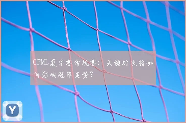 CFML夏季赛常规赛：关键对决将如何影响冠军走势？
