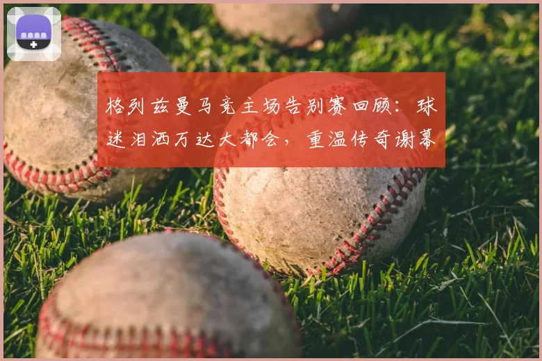 格列兹曼马竞主场告别赛回顾：球迷泪洒万达大都会，重温传奇谢幕感人瞬间