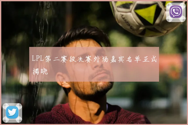 LPL第二赛段决赛外场嘉宾名单正式揭晓