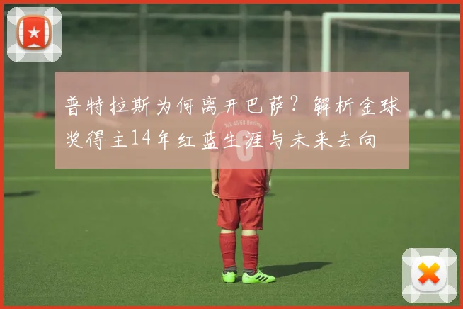 普特拉斯为何离开巴萨？解析金球奖得主14年红蓝生涯与未来去向