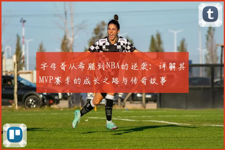 字母哥从希腊到NBA的逆袭：详解其MVP赛季的成长之路与传奇故事