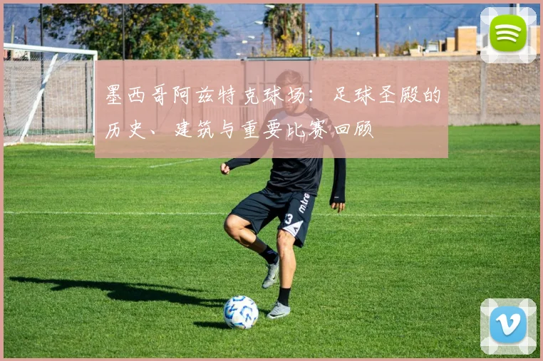 墨西哥阿兹特克球场：足球圣殿的历史、建筑与重要比赛回顾