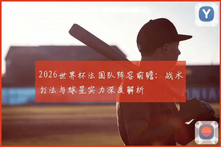 2026世界杯法国队阵容前瞻：战术打法与球星实力深度解析
