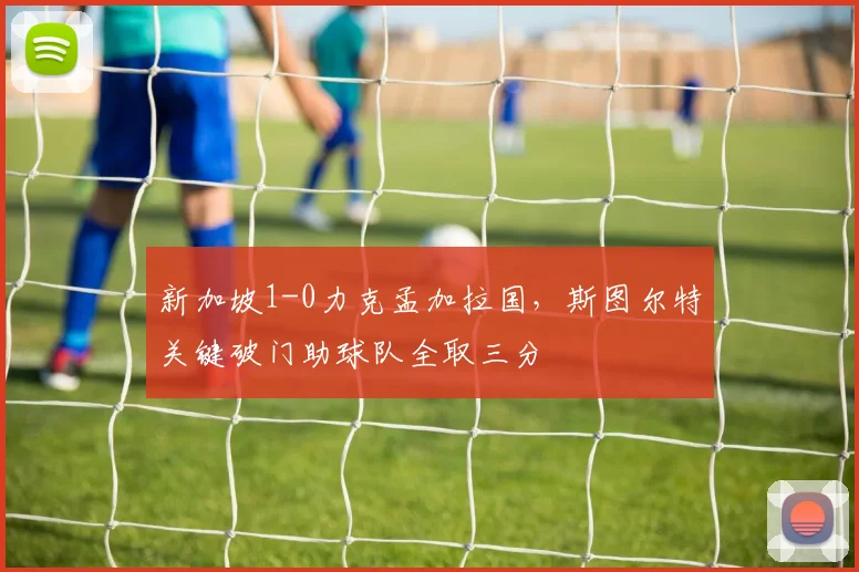 新加坡1-0力克孟加拉国，斯图尔特关键破门助球队全取三分