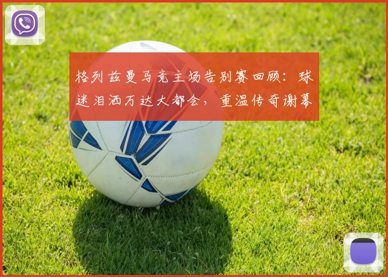 格列兹曼马竞主场告别赛回顾：球迷泪洒万达大都会，重温传奇谢幕感人瞬间