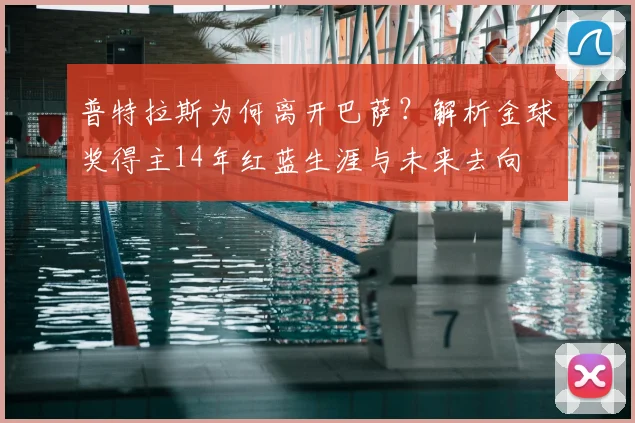 普特拉斯为何离开巴萨？解析金球奖得主14年红蓝生涯与未来去向