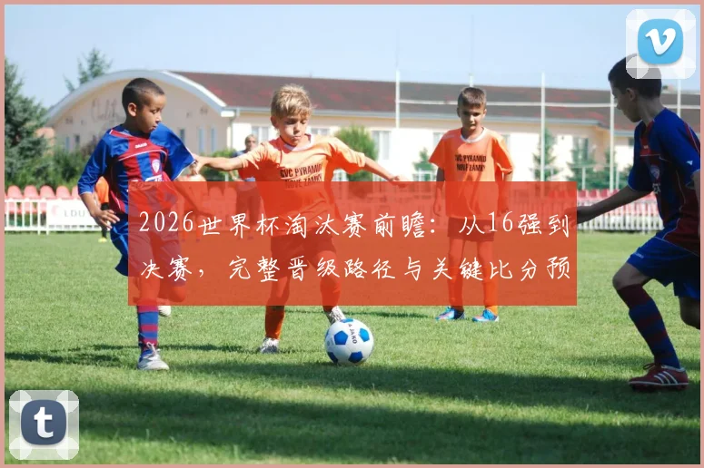 2026世界杯淘汰赛前瞻：从16强到决赛，完整晋级路径与关键比分预测分析