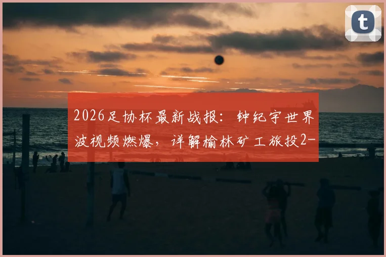 2026足协杯最新战报：钟纪宇世界波视频燃爆，详解榆林矿工旅投2-0赣州瑞狮过程与晋级前景