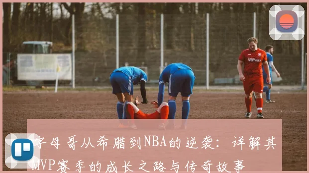字母哥从希腊到NBA的逆袭：详解其MVP赛季的成长之路与传奇故事